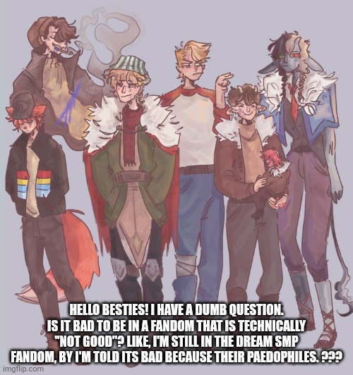 I was told it makes me a paedophile | HELLO BESTIES! I HAVE A DUMB QUESTION. IS IT BAD TO BE IN A FANDOM THAT IS TECHNICALLY "NOT GOOD"? LIKE, I'M STILL IN THE DREAM SMP FANDOM, BY I'M TOLD ITS BAD BECAUSE THEIR PAEDOPHILES. ??? | image tagged in uhhh | made w/ Imgflip meme maker