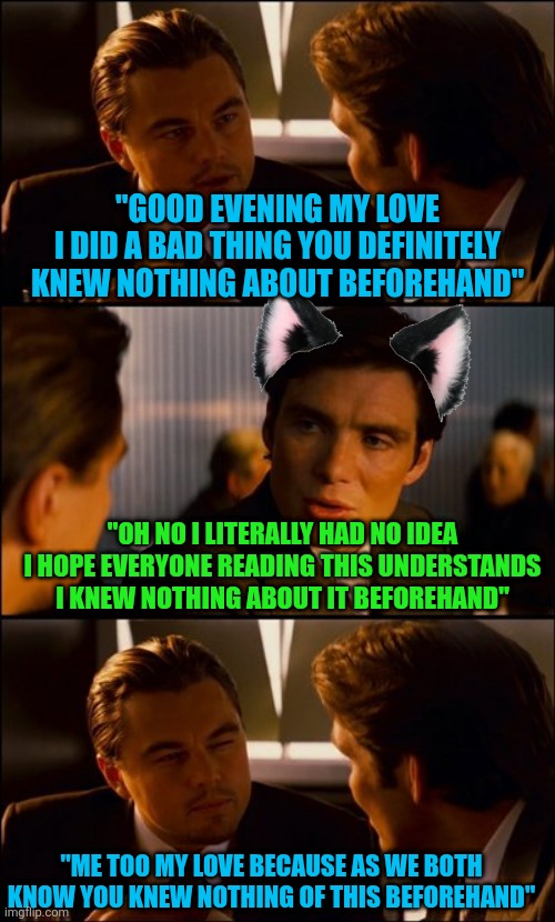 a dramatic relationship reenactment of the texts between Robinson and twiggs | "GOOD EVENING MY LOVE
I DID A BAD THING YOU DEFINITELY
KNEW NOTHING ABOUT BEFOREHAND"; "OH NO I LITERALLY HAD NO IDEA I HOPE EVERYONE READING THIS UNDERSTANDS I KNEW NOTHING ABOUT IT BEFOREHAND"; "ME TOO MY LOVE BECAUSE AS WE BOTH KNOW YOU KNEW NOTHING OF THIS BEFOREHAND" | image tagged in conversation | made w/ Imgflip meme maker