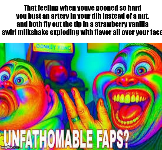 Unfathomable faps? | That feeling when youve gooned so hard you bust an artery in your dih instead of a nut, and both fly out the tip in a strawberry vanilla swirl milkshake exploding with flavor all over your face | image tagged in unfathomable faps | made w/ Imgflip meme maker