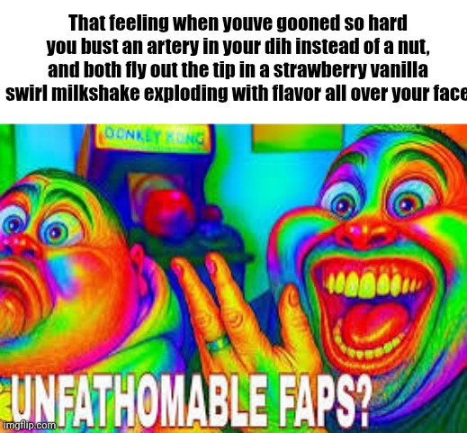 Unfathomable faps? | That feeling when youve gooned so hard you bust an artery in your dih instead of a nut, and both fly out the tip in a strawberry vanilla swirl milkshake exploding with flavor all over your face | image tagged in unfathomable faps | made w/ Imgflip meme maker
