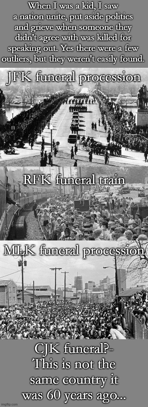 JFK, RFK, MLK, CJK, It's not right | When I was a kid, I saw a nation unite, put aside politics and grieve when someone they didn't agree with was killed for speaking out. Yes there were a few outliers, but they weren't easily found. JFK funeral procession; RFK funeral train; MLK funeral procession; CJK funeral?- This is not the same country it was 60 years ago... | image tagged in jfk funeral,rfk funeral train,mlk funeral | made w/ Imgflip meme maker