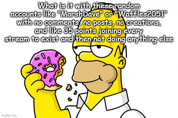Homer Simpson Donut | What is it with these random accounts like "MarshDave" or "Waffles2051" with no comments, no posts, no creations, and like 35 points joining every stream to exist and then not doing anything else | image tagged in homer simpson donut | made w/ Imgflip meme maker