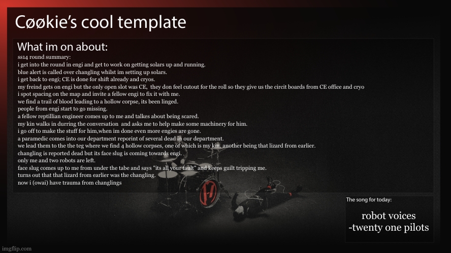 truly one of the yap sessions of all time. ask me about terms you dont understand. | ss14 round summary:
i get into the round in engi and get to work on getting solars up and running.
blue alert is called over changling whilst im setting up solars.
i get back to engi; CE is done for shift already and cryos.
my freind gets on engi but the only open slot was CE,  they don feel cutout for the roll so they give us the circit boards from CE office and cryo
i spot spacing on the map and invite a fellow engi to fix it with me.
we find a trail of blood leading to a hollow corpse, its been linged.
people from engi start to go missing.
a fellow reptillian engineer comes up to me and talkes about being scared.
my kin walks in durring the conversation  and asks me to help make some machinery for him.
i go off to make the stuff for him,when im done even more engies are gone.
a paramedic comes into our department reporint of several dead in our department.
we lead them to the the teg where we find 4 hollow corpses, one of which is my kin. another being that lizard from earlier.
changling is reported dead but its face slug is coming towards engi.
only me and two robots are left.
face slug comes up to me from under the tabe and says "its all your fault" and keeps guilt tripping me.
turns out that that lizard from earlier was the changling.
now i (owai) have trauma from changlings; robot voices
-twenty one pilots | image tagged in ss14,a lot of character building for owai,i used a proper tag for once | made w/ Imgflip meme maker