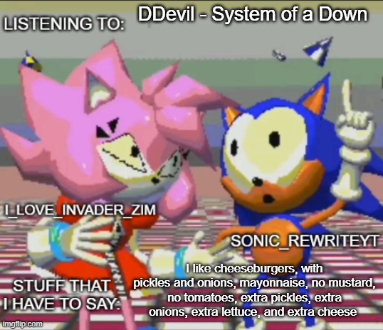 Rewrite and invader zim shared temp | DDevil - System of a Down; I like cheeseburgers, with pickles and onions, mayonnaise, no mustard, no tomatoes, extra pickles, extra onions, extra lettuce, and extra cheese | image tagged in rewrite and invader zim shared temp | made w/ Imgflip meme maker