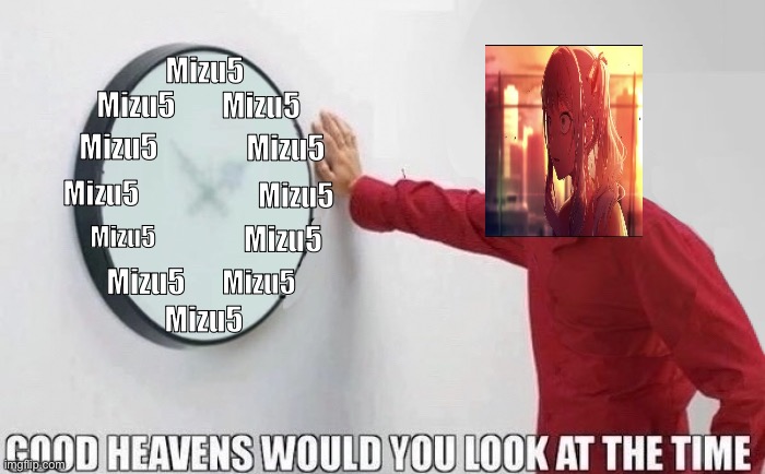 Good Heavens Would you look at the Time | Mizu5; Mizu5; Mizu5; Mizu5; Mizu5; Mizu5; Mizu5; Mizu5; Mizu5; Mizu5; Mizu5; Mizu5 | image tagged in good heavens would you look at the time | made w/ Imgflip meme maker
