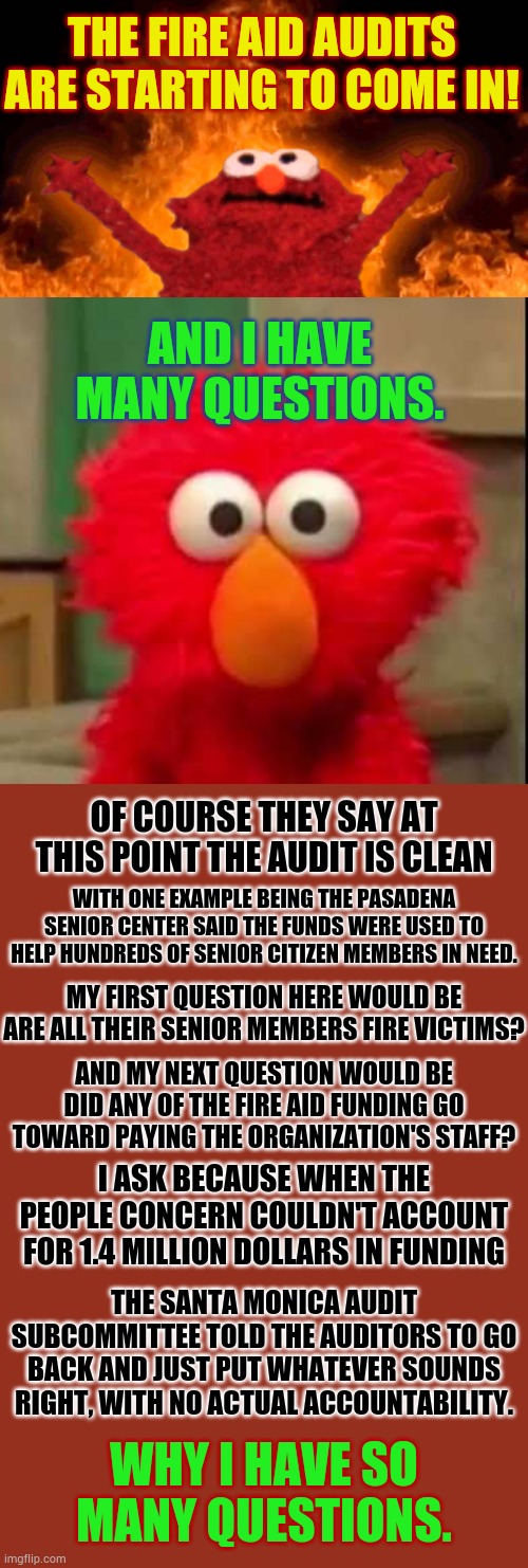 Here We Go... | THE FIRE AID AUDITS ARE STARTING TO COME IN! AND I HAVE MANY QUESTIONS. OF COURSE THEY SAY AT THIS POINT THE AUDIT IS CLEAN; WITH ONE EXAMPLE BEING THE PASADENA SENIOR CENTER SAID THE FUNDS WERE USED TO HELP HUNDREDS OF SENIOR CITIZEN MEMBERS IN NEED. MY FIRST QUESTION HERE WOULD BE ARE ALL THEIR SENIOR MEMBERS FIRE VICTIMS? AND MY NEXT QUESTION WOULD BE DID ANY OF THE FIRE AID FUNDING GO TOWARD PAYING THE ORGANIZATION'S STAFF? I ASK BECAUSE WHEN THE PEOPLE CONCERN COULDN'T ACCOUNT FOR 1.4 MILLION DOLLARS IN FUNDING; THE SANTA MONICA AUDIT SUBCOMMITTEE TOLD THE AUDITORS TO GO BACK AND JUST PUT WHATEVER SOUNDS RIGHT, WITH NO ACTUAL ACCOUNTABILITY. WHY I HAVE SO MANY QUESTIONS. | image tagged in elmo fire,elmo staring at you,fire,account,politics,memes | made w/ Imgflip meme maker