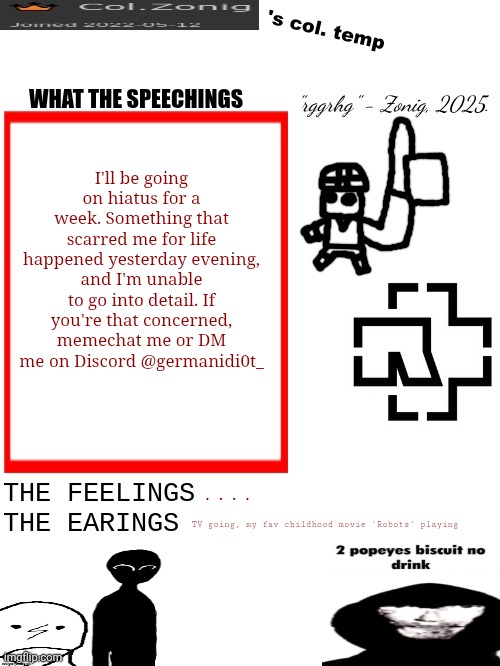 I'm sorry. | I'll be going on hiatus for a week. Something that scarred me for life happened yesterday evening, and I'm unable to go into detail. If you're that concerned, memechat me or DM me on Discord @germanidi0t_; .... TV going, my fav childhood movie 'Robots' playing | image tagged in col zonig's col temp rgh | made w/ Imgflip meme maker