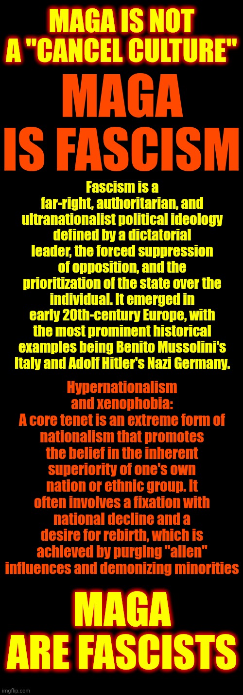 Hypernationalism & Xenophobia Involves A Fixation With National DECLINE & A Desire For Rebirth. HE IS DESTROYING US ON PURPOSE | MAGA IS NOT A "CANCEL CULTURE"; MAGA IS FASCISM; Fascism is a far-right, authoritarian, and ultranationalist political ideology defined by a dictatorial leader, the forced suppression of opposition, and the prioritization of the state over the individual. It emerged in early 20th-century Europe, with the most prominent historical examples being Benito Mussolini's Italy and Adolf Hitler's Nazi Germany. Hypernationalism and xenophobia:
A core tenet is an extreme form of nationalism that promotes the belief in the inherent superiority of one's own nation or ethnic group. It often involves a fixation with national decline and a desire for rebirth, which is achieved by purging "alien" influences and demonizing minorities; MAGA ARE FASCISTS | image tagged in memes,maga,nazis,that's the evilest thing i can imagine,satan is maga's number one fan,fascists | made w/ Imgflip meme maker