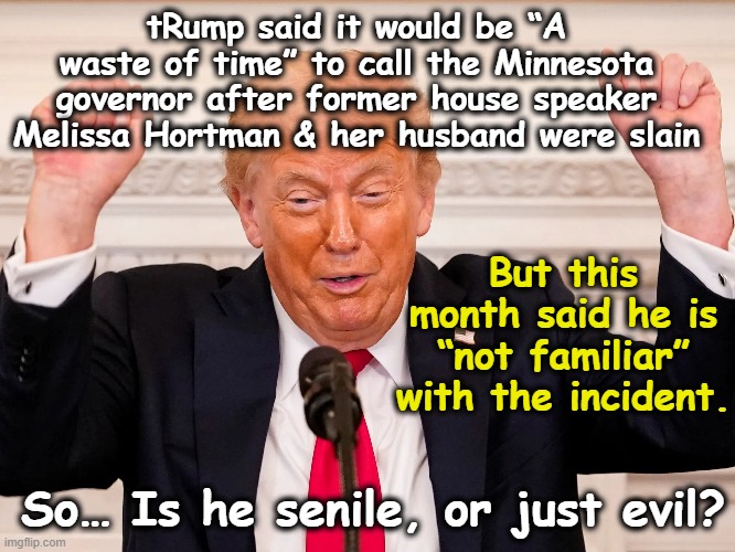 tRump won't condemn Minnesota Assassinations | tRump said it would be “A waste of time” to call the Minnesota governor after former house speaker Melissa Hortman & her husband were slain; But this month said he is “not familiar” with the incident. So… Is he senile, or just evil? | image tagged in donald trump is an idiot,impeach trump,maga,nevertrump meme,deplorable donald,alzheimer's | made w/ Imgflip meme maker