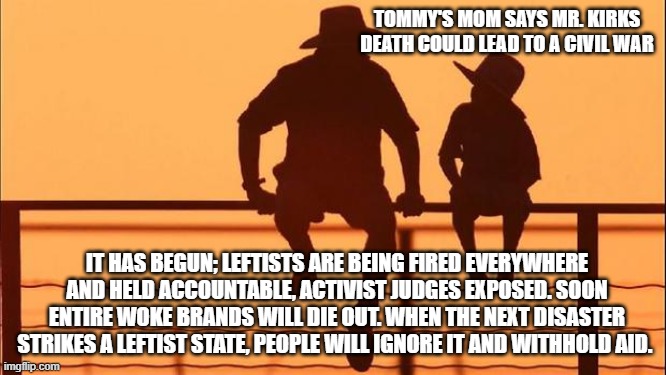 Cowboy wisdom, no one is surprised. | TOMMY'S MOM SAYS MR. KIRKS DEATH COULD LEAD TO A CIVIL WAR; IT HAS BEGUN; LEFTISTS ARE BEING FIRED EVERYWHERE AND HELD ACCOUNTABLE, ACTIVIST JUDGES EXPOSED. SOON ENTIRE WOKE BRANDS WILL DIE OUT. WHEN THE NEXT DISASTER STRIKES A LEFTIST STATE, PEOPLE WILL IGNORE IT AND WITHHOLD AID. | image tagged in cowboy father and son,democrat war on america,for charlie,cowboy wisdom,accountability,go woke get crushed | made w/ Imgflip meme maker