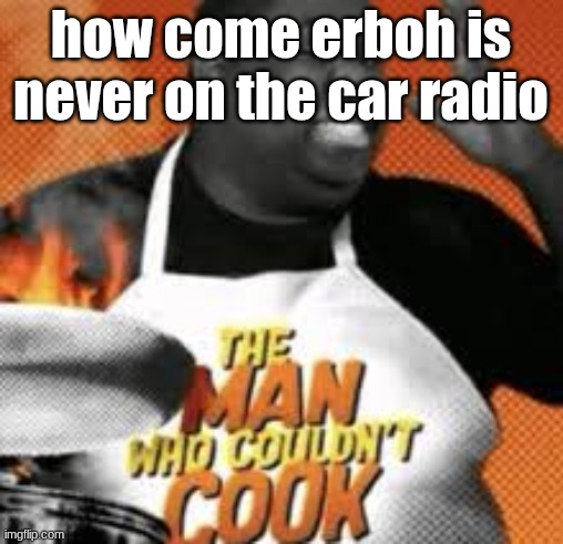 The man who couldn't cook | how come erboh is never on the car radio | image tagged in the man who couldn't cook | made w/ Imgflip meme maker