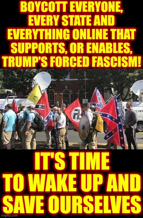 BOYCOTT TRUMP AND MAGA FASCISTS | BOYCOTT EVERYONE, EVERY STATE AND EVERYTHING ONLINE THAT SUPPORTS, OR ENABLES, TRUMP'S FORCED FASCISM! IT'S TIME TO WAKE UP AND SAVE OURSELVES | image tagged in right wing white supremacist terrorists,memes,maga,nazis,white supremacists,boycott | made w/ Imgflip meme maker