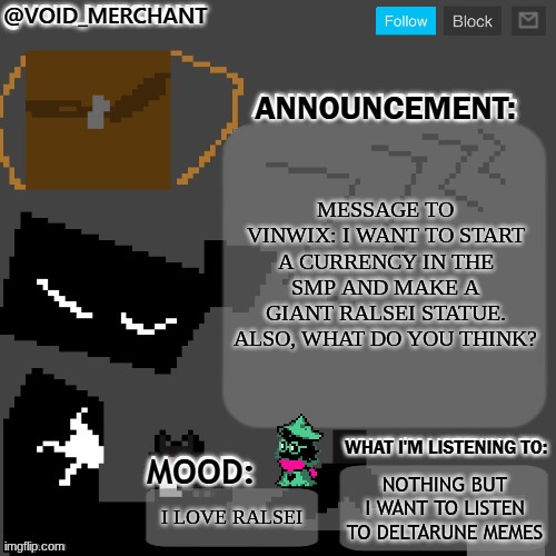 the ralsei obsession is growing | MESSAGE TO VINWIX: I WANT TO START A CURRENCY IN THE SMP AND MAKE A GIANT RALSEI STATUE. ALSO, WHAT DO YOU THINK? NOTHING BUT I WANT TO LISTEN TO DELTARUNE MEMES; I LOVE RALSEI | image tagged in void_merchant's announcement temp | made w/ Imgflip meme maker