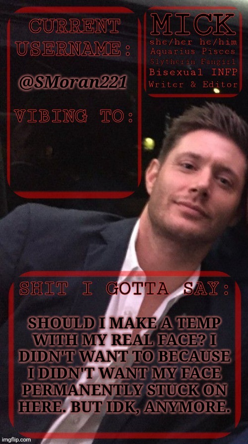 Okay, After This, I Swear, I'm Gonna Lay Down | @SMoran221; SHOULD I MAKE A TEMP
WITH MY REAL FACE? I
DIDN'T WANT TO BECAUSE
I DIDN'T WANT MY FACE
PERMANENTLY STUCK ON
HERE. BUT IDK, ANYMORE. | image tagged in kiermick jensen ackles,i just wanted to ask this first,i didnt want to be one of those face posters,they got a bad rap,so idk | made w/ Imgflip meme maker