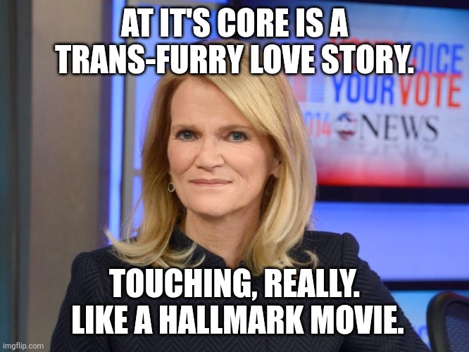 Martha Raddatz | AT IT'S CORE IS A TRANS-FURRY LOVE STORY. TOUCHING, REALLY.  LIKE A HALLMARK MOVIE. | image tagged in martha raddatz | made w/ Imgflip meme maker