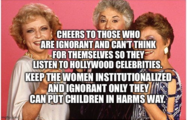 Golden Girls Drinking | CHEERS TO THOSE WHO ARE IGNORANT AND CAN’T THINK FOR THEMSELVES SO THEY LISTEN TO HOLLYWOOD CELEBRITIES. KEEP THE WOMEN INSTITUTIONALIZED AND IGNORANT ONLY THEY CAN PUT CHILDREN IN HARMS WAY. | image tagged in golden girls drinking | made w/ Imgflip meme maker