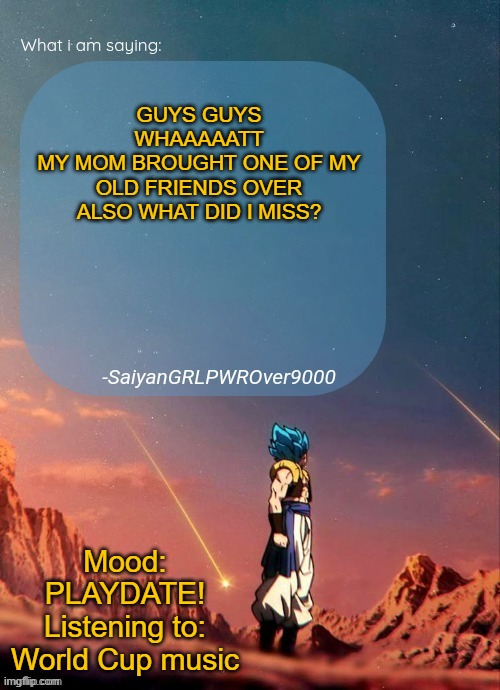 SayianGRLPWROver9000's NEW Announcement page | GUYS GUYS WHAAAAATT
MY MOM BROUGHT ONE OF MY OLD FRIENDS OVER
ALSO WHAT DID I MISS? Mood: PLAYDATE!
Listening to: World Cup music | image tagged in sayiangrlpwrover9000's new announcement page | made w/ Imgflip meme maker