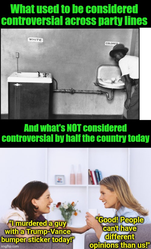 When MURDER can't be condemned by the Left, you know that party is desperate, evil, or both | What used to be considered controversial across party lines; And what's NOT considered controversial by half the country today; "Good! People can't have different opinions than us!"; "I murdered a guy with a Trump-Vance bumper sticker today!" | image tagged in segregation - water fountain,liberal logic,outrage,assassination,liberal hypocrisy,danger | made w/ Imgflip meme maker