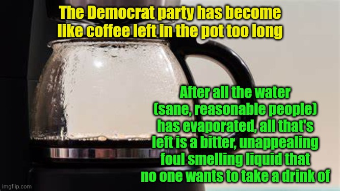 McYuck | The Democrat party has become like coffee left in the pot too long; After all the water (sane, reasonable people) has evaporated, all that's left is a bitter, unappealing foul smelling liquid that no one wants to take a drink of | image tagged in coffee,democrats,insane,memes | made w/ Imgflip meme maker