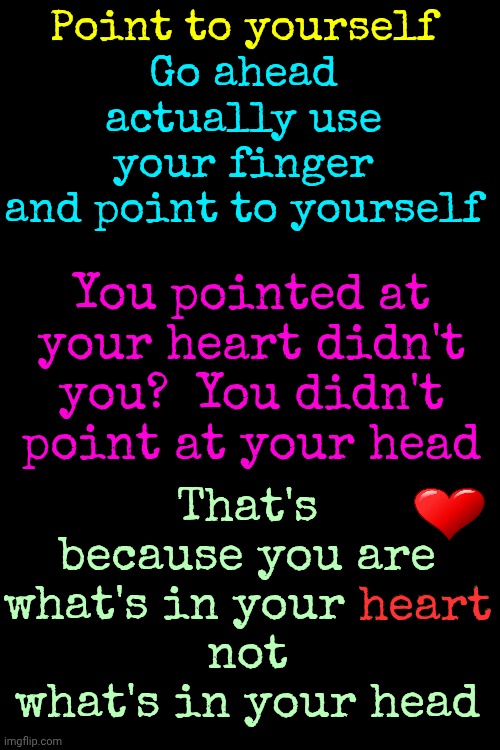 What's In Your Heart? | Point to yourself
Go ahead
actually use your finger
and point to yourself; Point to yourself; You pointed at your heart didn't you?  You didn't point at your head; That's because you are what's in your heart
not
what's in your head; heart | image tagged in memes,the great awakening,love wins,be kind,i heart,my brain | made w/ Imgflip meme maker