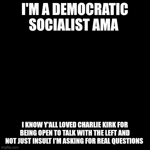 I'm democratic socialists AMA | I'M A DEMOCRATIC SOCIALIST AMA; I KNOW Y'ALL LOVED CHARLIE KIRK FOR BEING OPEN TO TALK WITH THE LEFT AND NOT JUST INSULT I'M ASKING FOR REAL QUESTIONS | image tagged in black screen | made w/ Imgflip meme maker