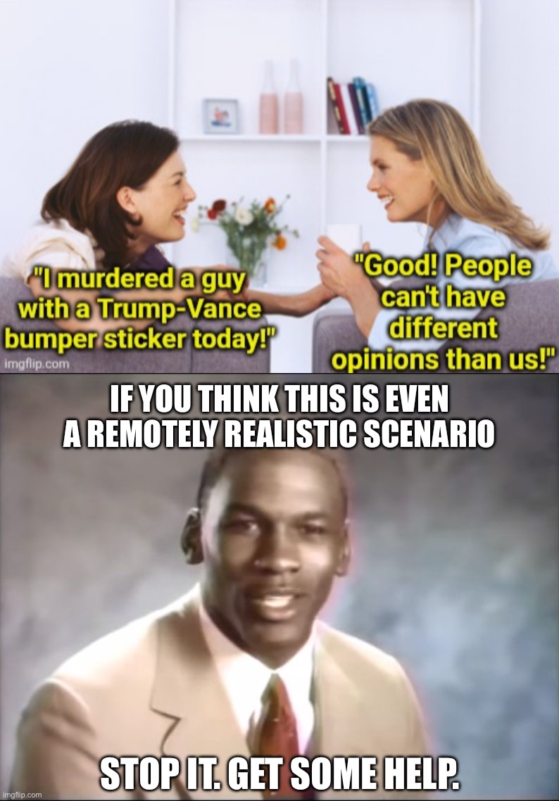 Conservatives live in fantasy land | IF YOU THINK THIS IS EVEN A REMOTELY REALISTIC SCENARIO; STOP IT. GET SOME HELP. | image tagged in stop it get some help | made w/ Imgflip meme maker