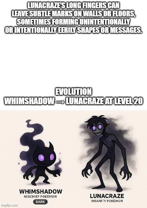 new fakemon | LUNACRAZE’S LONG FINGERS CAN LEAVE SUBTLE MARKS ON WALLS OR FLOORS, SOMETIMES FORMING UNINTENTIONALLY OR INTENTIONALLY EERILY SHAPES OR MESSAGES. EVOLUTION
WHIMSHADOW → LUNACRAZE AT LEVEL 20 | image tagged in pokemon,fakemon | made w/ Imgflip meme maker