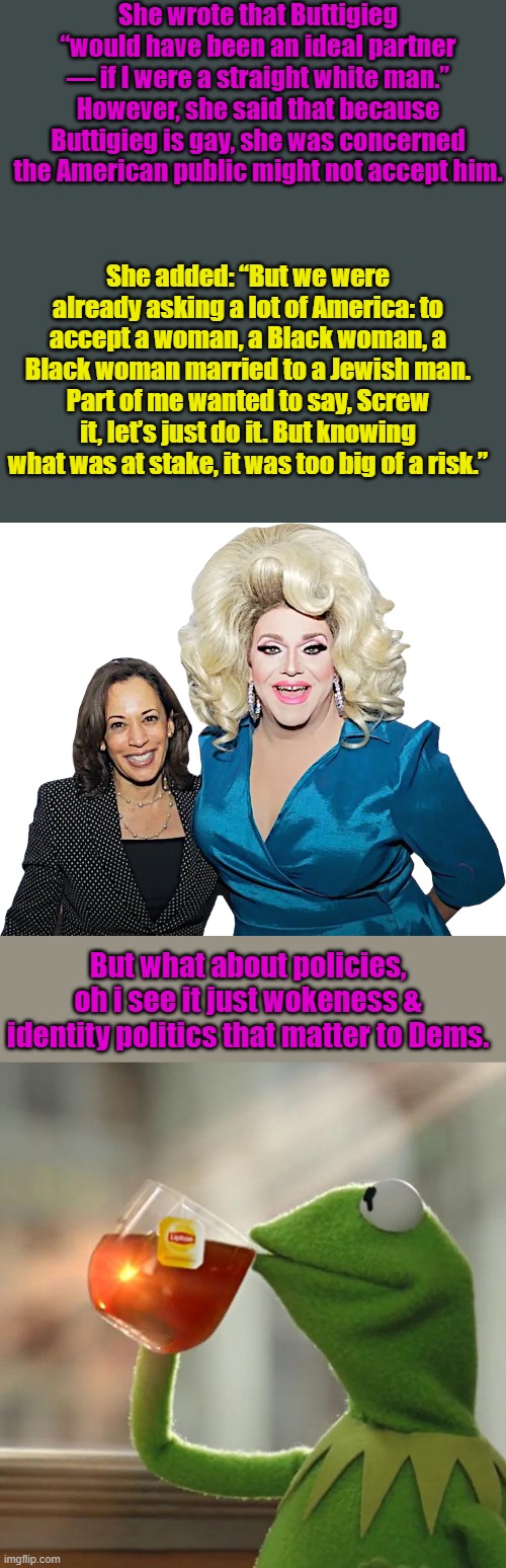 Admit it Dems your whole party is full of third rate actors & phonies | She wrote that Buttigieg “would have been an ideal partner — if I were a straight white man.” However, she said that because Buttigieg is gay, she was concerned the American public might not accept him. She added: “But we were already asking a lot of America: to accept a woman, a Black woman, a Black woman married to a Jewish man. Part of me wanted to say, Screw it, let’s just do it. But knowing what was at stake, it was too big of a risk.”; But what about policies, oh i see it just wokeness & identity politics that matter to Dems. | image tagged in kamala - drag queen 001,memes,but that's none of my business | made w/ Imgflip meme maker