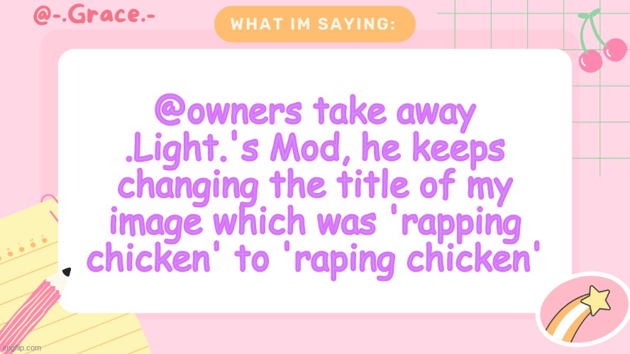 Grace's Littlespace Template | @owners take away .Light.'s Mod, he keeps changing the title of my image which was 'rapping chicken' to 'raping chicken' | image tagged in grace's littlespace template | made w/ Imgflip meme maker
