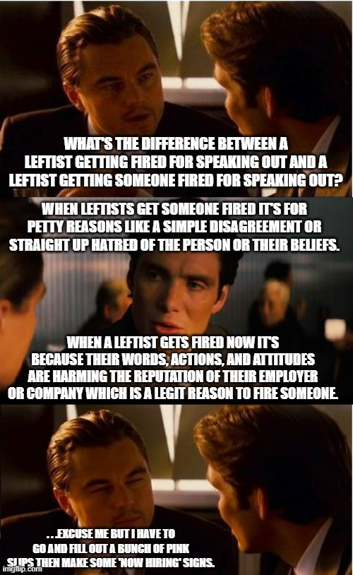 If anyone is confused about this. | WHAT'S THE DIFFERENCE BETWEEN A LEFTIST GETTING FIRED FOR SPEAKING OUT AND A LEFTIST GETTING SOMEONE FIRED FOR SPEAKING OUT? WHEN LEFTISTS GET SOMEONE FIRED IT'S FOR PETTY REASONS LIKE A SIMPLE DISAGREEMENT OR STRAIGHT UP HATRED OF THE PERSON OR THEIR BELIEFS. WHEN A LEFTIST GETS FIRED NOW IT'S BECAUSE THEIR WORDS, ACTIONS, AND ATTITUDES ARE HARMING THE REPUTATION OF THEIR EMPLOYER OR COMPANY WHICH IS A LEGIT REASON TO FIRE SOMEONE. . . .EXCUSE ME BUT I HAVE TO GO AND FILL OUT A BUNCH OF PINK SLIPS THEN MAKE SOME 'NOW HIRING' SIGNS. | image tagged in memes,inception,leftists,fired,meme,political meme | made w/ Imgflip meme maker