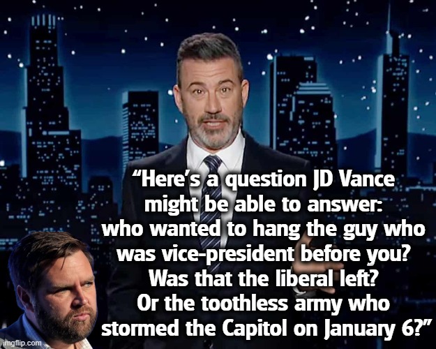 “Here’s a question JD Vance 
might be able to answer: 
who wanted to hang the guy who 
was vice-president before you? 
Was that the liberal left? 
Or the toothless army who 
stormed the Capitol on January 6?” | image tagged in jimmy kimmel,liberals,jd vance,mike pence,january,trump | made w/ Imgflip meme maker