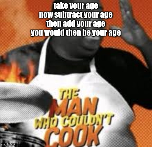 The man who couldn't cook | take your age
now subtract your age
then add your age
you would then be your age | image tagged in the man who couldn't cook | made w/ Imgflip meme maker