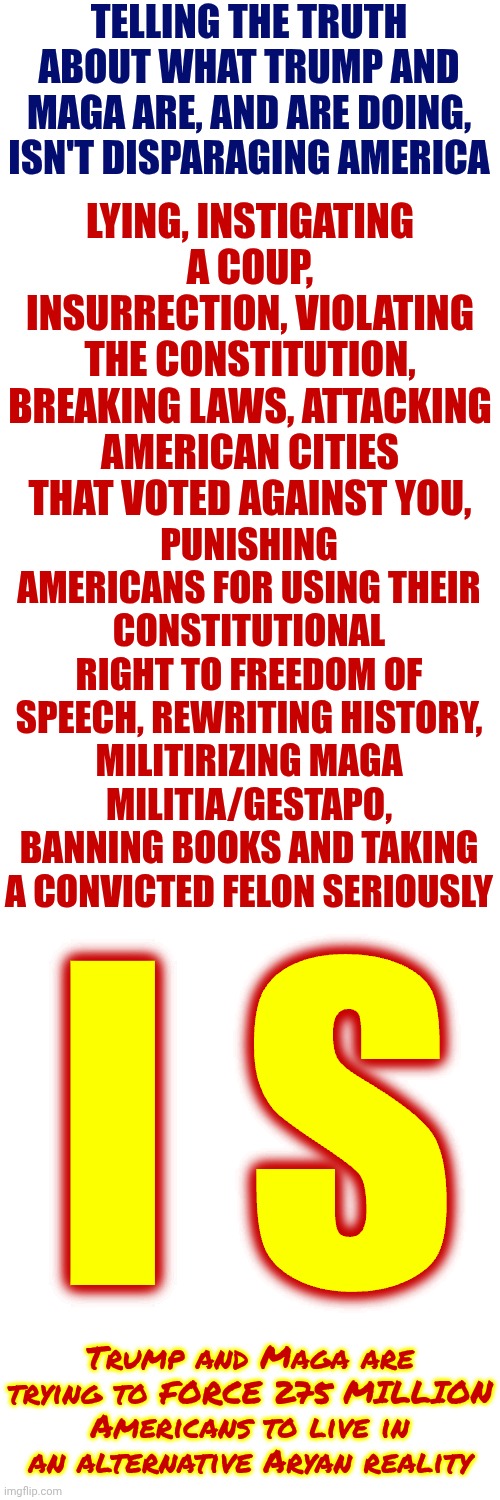 DUCK NAZIS | TELLING THE TRUTH ABOUT WHAT TRUMP AND MAGA ARE, AND ARE DOING, ISN'T DISPARAGING AMERICA; LYING, INSTIGATING A COUP, INSURRECTION, VIOLATING THE CONSTITUTION, BREAKING LAWS, ATTACKING AMERICAN CITIES THAT VOTED AGAINST YOU, PUNISHING AMERICANS FOR USING THEIR CONSTITUTIONAL RIGHT TO FREEDOM OF SPEECH, REWRITING HISTORY, MILITIRIZING MAGA MILITIA/GESTAPO, BANNING BOOKS AND TAKING A CONVICTED FELON SERIOUSLY; I S; Trump and Maga are trying to FORCE 275 MILLION Americans to live in an alternative Aryan reality | image tagged in memes,maga,nazis,liars,insurrectionists,terrorists | made w/ Imgflip meme maker
