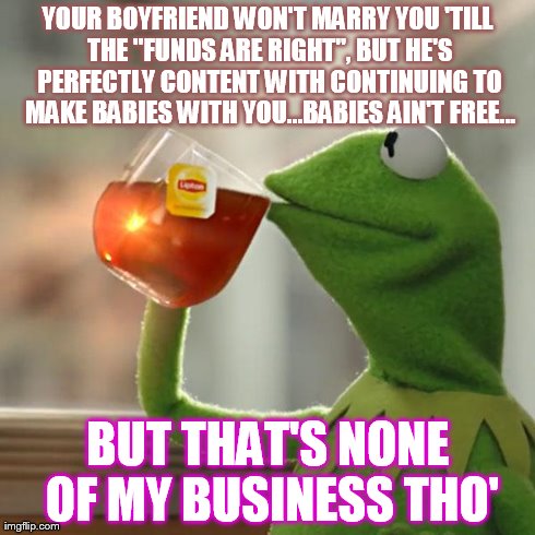 But That's None Of My Business Meme | YOUR BOYFRIEND WON'T MARRY YOU 'TILL THE "FUNDS ARE RIGHT", BUT HE'S PERFECTLY CONTENT WITH CONTINUING TO MAKE BABIES WITH YOU...BABIES AIN' | image tagged in memes,but thats none of my business,kermit the frog | made w/ Imgflip meme maker