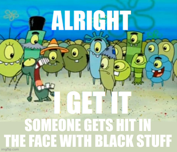 Alright I get It | SOMEONE GETS HIT IN THE FACE WITH BLACK STUFF | image tagged in alright i get it | made w/ Imgflip meme maker