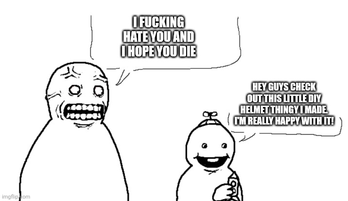 I Fucking Hate You And I Hope You Die | I FUCKING HATE YOU AND I HOPE YOU DIE; HEY GUYS CHECK OUT THIS LITTLE DIY HELMET THINGY I MADE. I'M REALLY HAPPY WITH IT! | image tagged in i fucking hate you and i hope you die | made w/ Imgflip meme maker