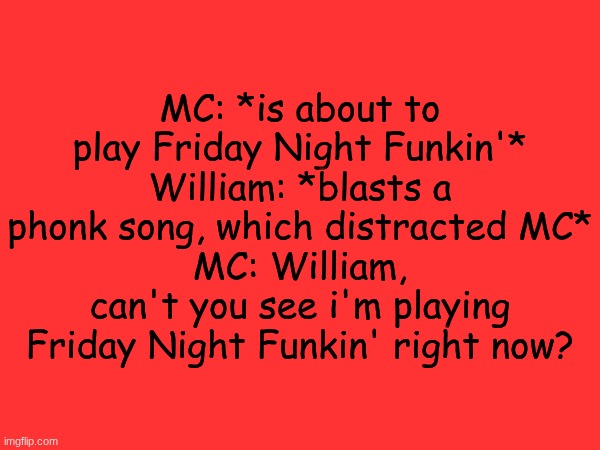 Visual comic coming soon! | MC: *is about to play Friday Night Funkin'*
William: *blasts a phonk song, which distracted MC*
MC: William, can't you see i'm playing Friday Night Funkin' right now? | image tagged in fnf,mc,william,comics,friday night funkin | made w/ Imgflip meme maker