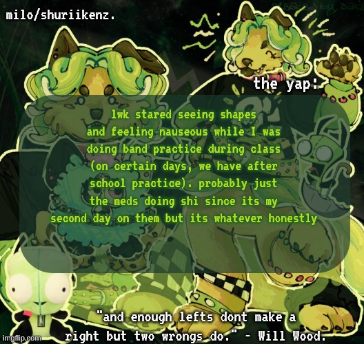 . | lwk stared seeing shapes and feeling nauseous while I was doing band practice during class (on certain days, we have after school practice). probably just the meds doing shi since its my second day on them but its whatever honestly | image tagged in milo/griefer's nan temp | made w/ Imgflip meme maker