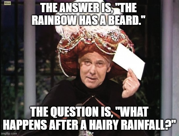 Carnac says... A Bearded Rainbow | THE ANSWER IS, "THE RAINBOW HAS A BEARD."; THE QUESTION IS, "WHAT HAPPENS AFTER A HAIRY RAINFALL?" | image tagged in carnac says,the rainbow has a beard,swlabr,cream,classic rock | made w/ Imgflip meme maker