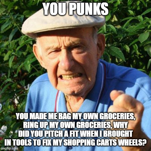 I was doing my job | YOU PUNKS; YOU MADE ME BAG MY OWN GROCERIES, RING UP MY OWN GROCERIES, WHY DID YOU PITCH A FIT WHEN I BROUGHT IN TOOLS TO FIX MY SHOPPING CARTS WHEELS? | image tagged in angry old man,bag groceries,ring up groceries,fix the wheels,i was helping,doing my job | made w/ Imgflip meme maker