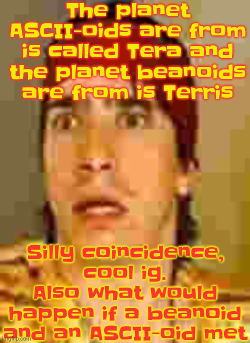 when the | The planet ASCII-oids are from is called Tera and the planet beanoids are from is Terris; Silly coincidence, cool ig. Also what would happen if a beanoid and an ASCII-oid met | image tagged in when the | made w/ Imgflip meme maker