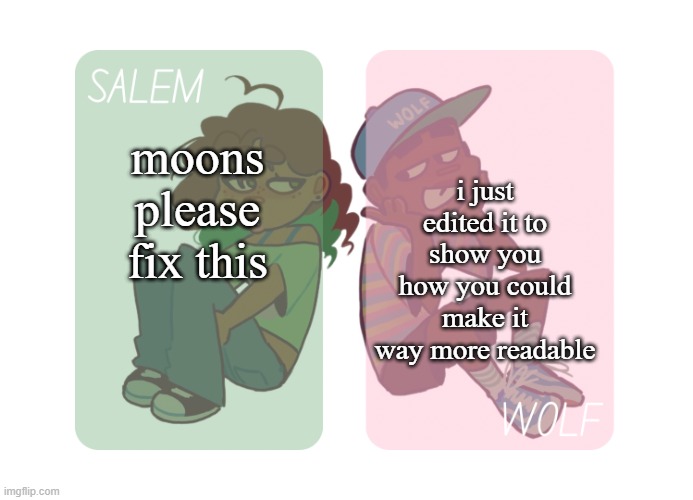 moons n foxed - Salem and Wolf temp #4 | i just edited it to show you how you could make it way more readable; moons please fix this | image tagged in moons n foxed - salem and wolf temp 4 | made w/ Imgflip meme maker