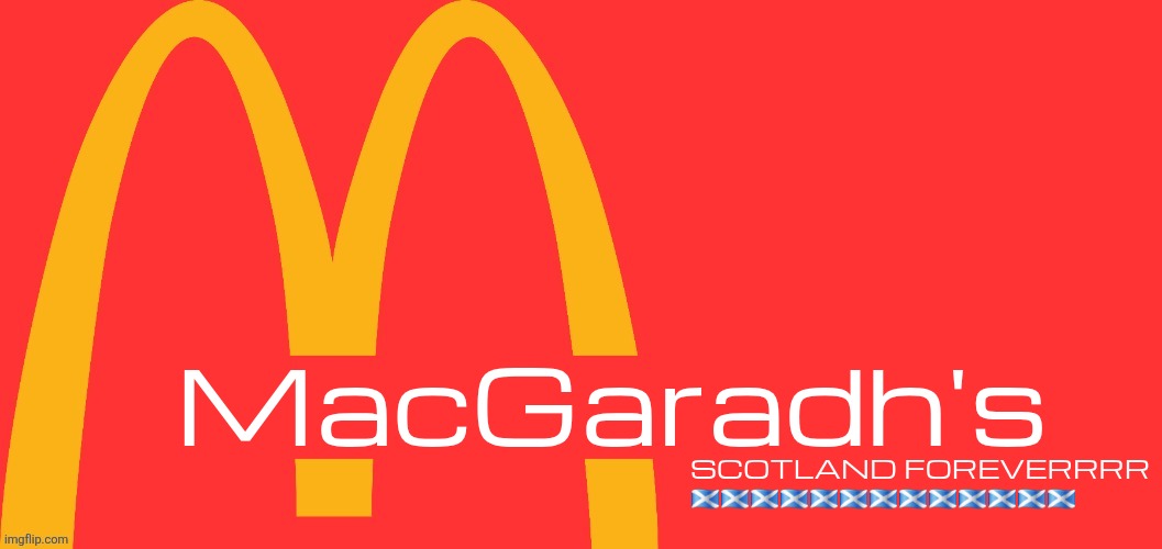 McDonalds Text Generator | MacGaradh's; SCOTLAND FOREVERRRR 🏴󠁧󠁢󠁳󠁣󠁴󠁿🏴󠁧󠁢󠁳󠁣󠁴󠁿🏴󠁧󠁢󠁳󠁣󠁴󠁿🏴󠁧󠁢󠁳󠁣󠁴󠁿🏴󠁧󠁢󠁳󠁣󠁴󠁿🏴󠁧󠁢󠁳󠁣󠁴󠁿🏴󠁧󠁢󠁳󠁣󠁴󠁿🏴󠁧󠁢󠁳󠁣󠁴󠁿🏴󠁧󠁢󠁳󠁣󠁴󠁿🏴󠁧󠁢󠁳󠁣󠁴󠁿🏴󠁧󠁢󠁳󠁣󠁴󠁿🏴󠁧󠁢󠁳󠁣󠁴󠁿🏴󠁧󠁢󠁳󠁣󠁴󠁿 | image tagged in mcdonalds text generator | made w/ Imgflip meme maker