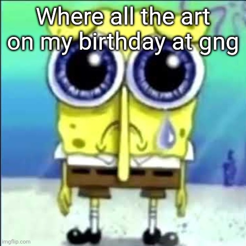 /j | Where all the art on my birthday at gng | image tagged in sad spongebob | made w/ Imgflip meme maker