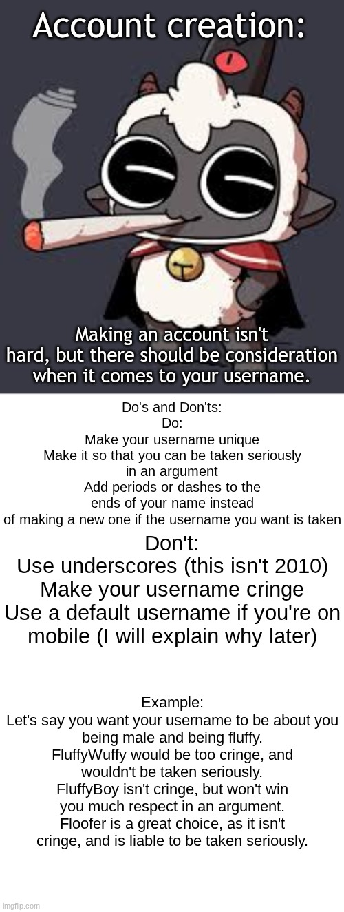 Account Creation | Account creation:; Making an account isn't hard, but there should be consideration when it comes to your username. Do's and Don'ts:
Do:
Make your username unique
Make it so that you can be taken seriously in an argument
Add periods or dashes to the ends of your name instead of making a new one if the username you want is taken; Don't:
Use underscores (this isn't 2010)
Make your username cringe
Use a default username if you're on mobile (I will explain why later); Example:
Let's say you want your username to be about you being male and being fluffy.
FluffyWuffy would be too cringe, and wouldn't be taken seriously.
FluffyBoy isn't cringe, but won't win you much respect in an argument.
Floofer is a great choice, as it isn't cringe, and is liable to be taken seriously. | image tagged in lambert wit a doogie,memes,blank transparent square | made w/ Imgflip meme maker