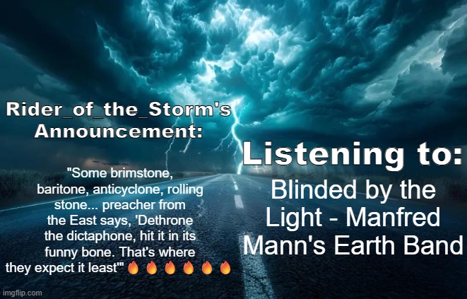 Rider_of_the_Storm's Announcement Template | "Some brimstone, baritone, anticyclone, rolling stone... preacher from the East says, 'Dethrone the dictaphone, hit it in its funny bone. That's where they expect it least'"🔥🔥🔥🔥🔥🔥; Blinded by the Light - Manfred Mann's Earth Band | image tagged in rider_of_the_storm's announcement template | made w/ Imgflip meme maker