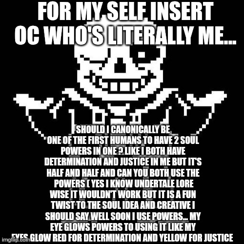 sans undertale | FOR MY SELF INSERT OC WHO'S LITERALLY ME... SHOULD I CANONICALLY BE ONE OF THE FIRST HUMANS TO HAVE 2 SOUL POWERS IN ONE ? LIKE I BOTH HAVE DETERMINATION AND JUSTICE IN ME BUT IT'S HALF AND HALF AND CAN YOU BOTH USE THE  POWERS ( YES I KNOW UNDERTALE LORE WISE IT WOULDN'T WORK BUT IT IS A FUN TWIST TO THE SOUL IDEA AND CREATIVE I SHOULD SAY WELL SOON I USE POWERS... MY EYE GLOWS POWERS TO USING IT LIKE MY EYES GLOW RED FOR DETERMINATION AND YELLOW FOR JUSTICE | image tagged in sans undertale | made w/ Imgflip meme maker