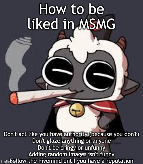 How to be liked | How to be liked in MSMG; Don't act like you have authority (because you don't)
Don't glaze anything or anyone
Don't be cringy or unfunny
Adding random images isn't funny
Follow the hivemind until you have a reputation | image tagged in lambert wit a doogie | made w/ Imgflip meme maker