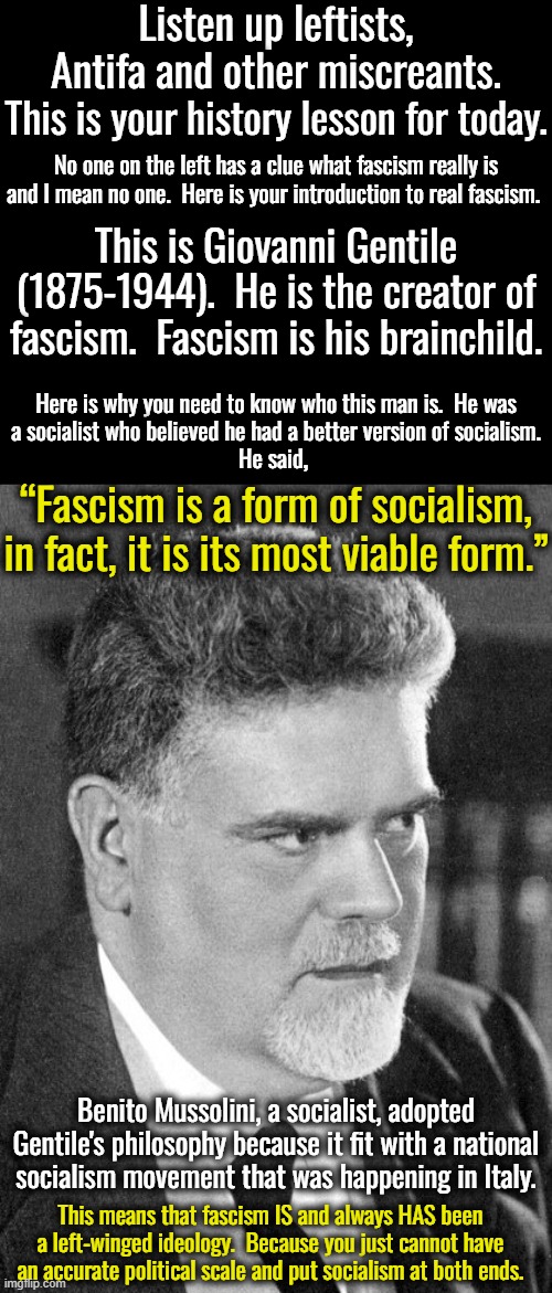 This makes Antifa a very idiotic group.  They want to replace fascism with communism.  In other words, socialism with socialism. | Listen up leftists, Antifa and other miscreants. This is your history lesson for today. No one on the left has a clue what fascism really is and I mean no one.  Here is your introduction to real fascism. This is Giovanni Gentile (1875-1944).  He is the creator of fascism.  Fascism is his brainchild. Here is why you need to know who this man is.  He was
a socialist who believed he had a better version of socialism.
He said, “Fascism is a form of socialism, in fact, it is its most viable form.”; Benito Mussolini, a socialist, adopted Gentile's philosophy because it fit with a national socialism movement that was happening in Italy. This means that fascism IS and always HAS been a left-winged ideology.  Because you just cannot have an accurate political scale and put socialism at both ends. | image tagged in giovanni gentile,benito mussolini,benedetto croce,fascism is socialism | made w/ Imgflip meme maker