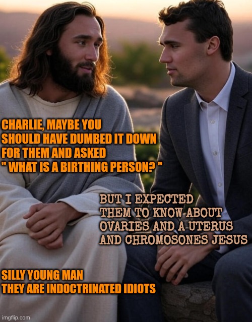 You need to use the language of the idiot for them to understand | CHARLIE, MAYBE YOU SHOULD HAVE DUMBED IT DOWN FOR THEM AND ASKED 
" WHAT IS A BIRTHING PERSON? "; BUT I EXPECTED THEM TO KNOW ABOUT OVARIES AND A UTERUS AND CHROMOSONES JESUS; SILLY YOUNG MAN
THEY ARE INDOCTRINATED IDIOTS | image tagged in jesus and charlie kirk | made w/ Imgflip meme maker